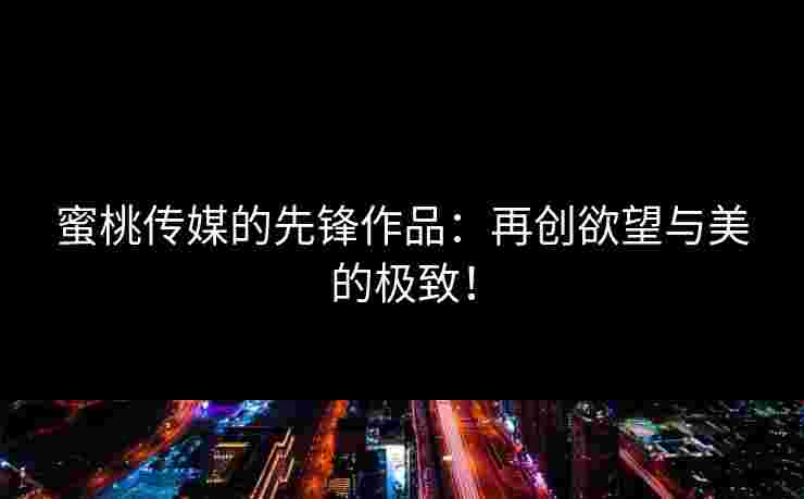 蜜桃传媒的先锋作品：再创欲望与美的极致！