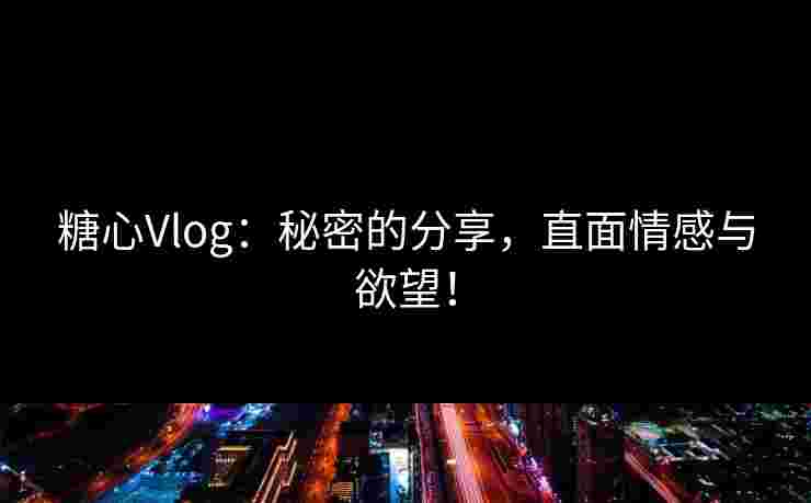 糖心Vlog：秘密的分享，直面情感与欲望！