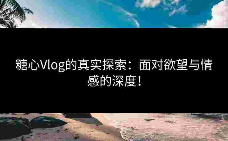 糖心Vlog的真实探索：面对欲望与情感的深度！