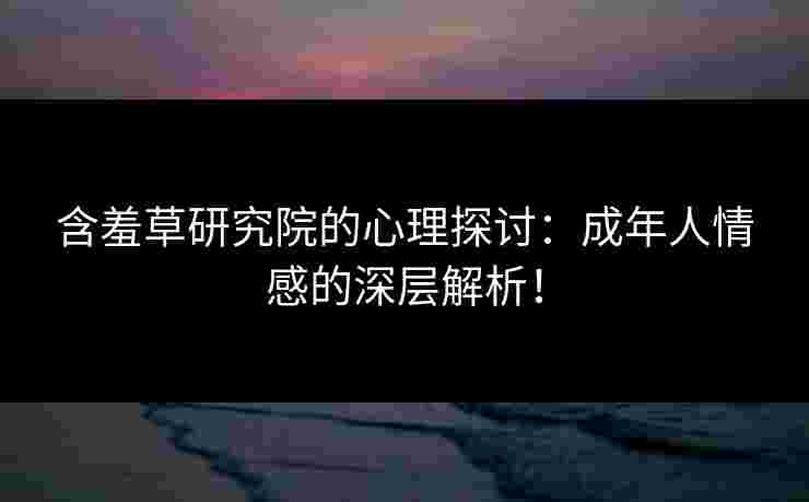 含羞草研究院的心理探讨：成年人情感的深层解析！