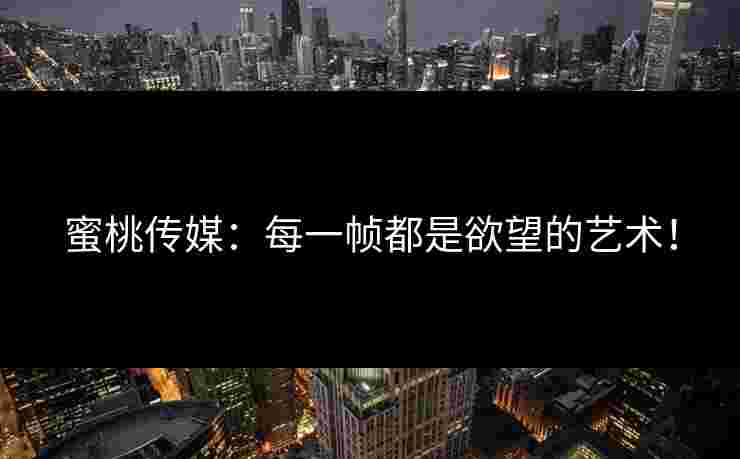 蜜桃传媒：每一帧都是欲望的艺术！