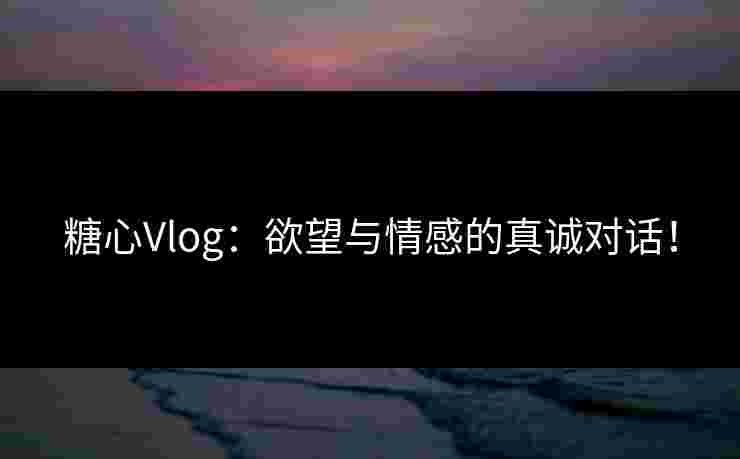 糖心Vlog：欲望与情感的真诚对话！