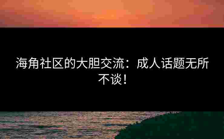 海角社区的大胆交流：成人话题无所不谈！