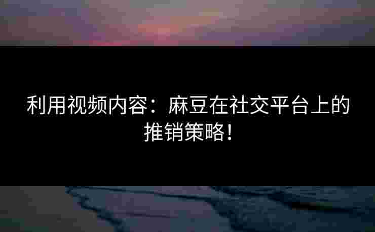 利用视频内容：麻豆在社交平台上的推销策略！