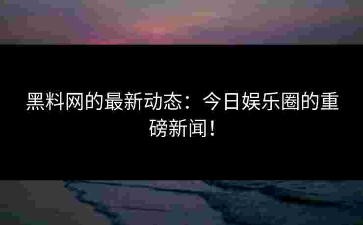 黑料网的最新动态：今日娱乐圈的重磅新闻！
