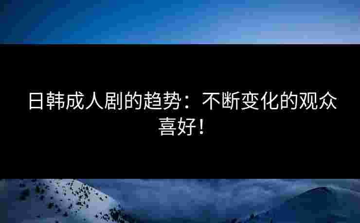日韩成人剧的趋势：不断变化的观众喜好！