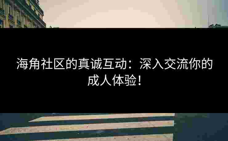 海角社区的真诚互动：深入交流你的成人体验！