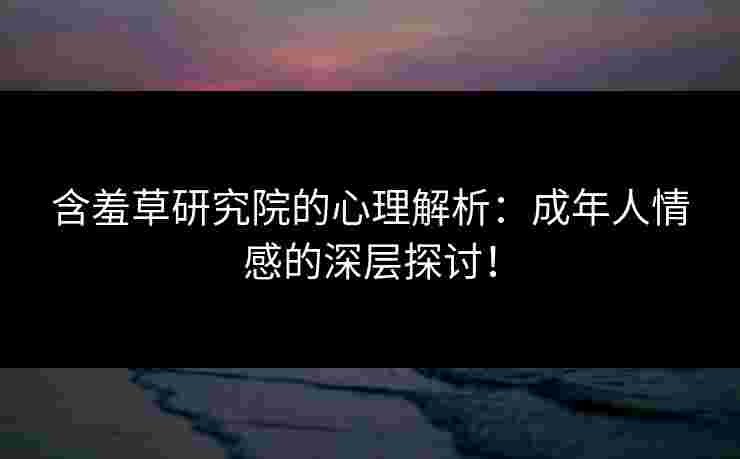 含羞草研究院的心理解析：成年人情感的深层探讨！