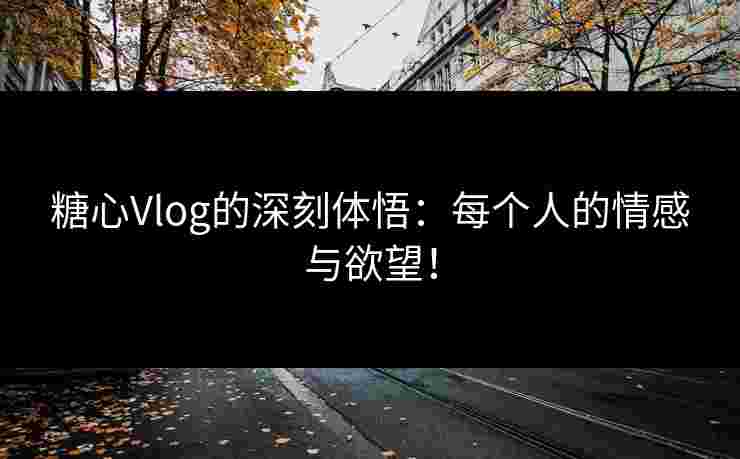 糖心Vlog的深刻体悟：每个人的情感与欲望！
