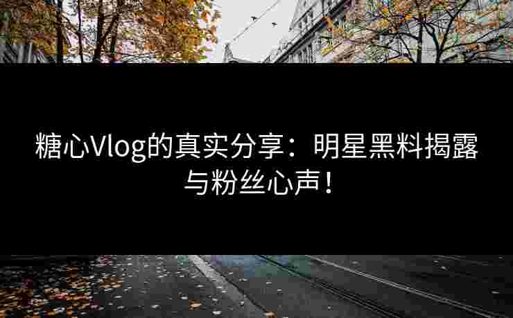 糖心Vlog的真实分享：明星黑料揭露与粉丝心声！
