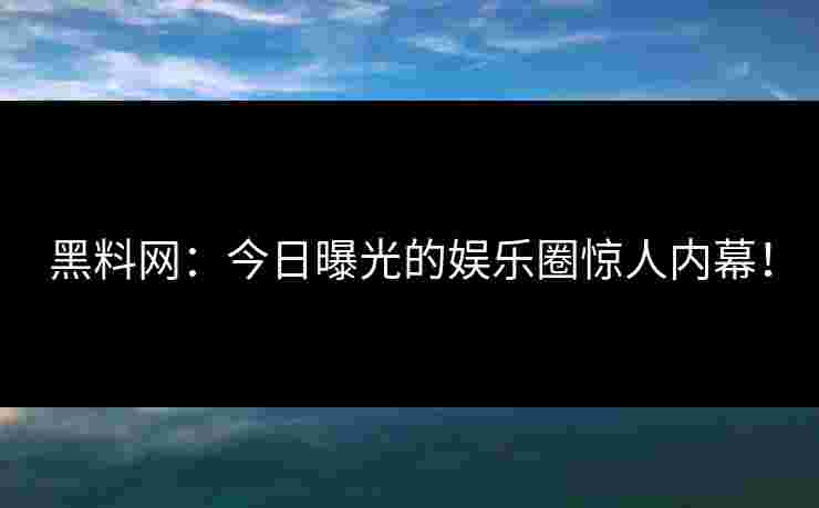 黑料网：今日曝光的娱乐圈惊人内幕！