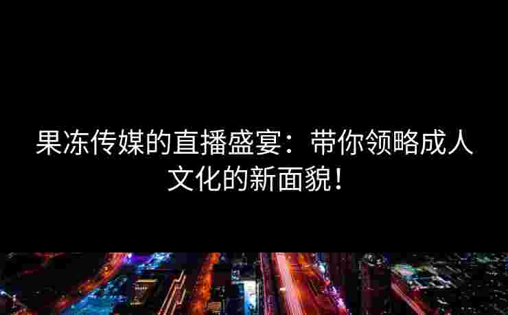 果冻传媒的直播盛宴:带你领略成人文化的新面貌! 果冻传媒的直播盛宴:带你领略成人文化的新面貌!