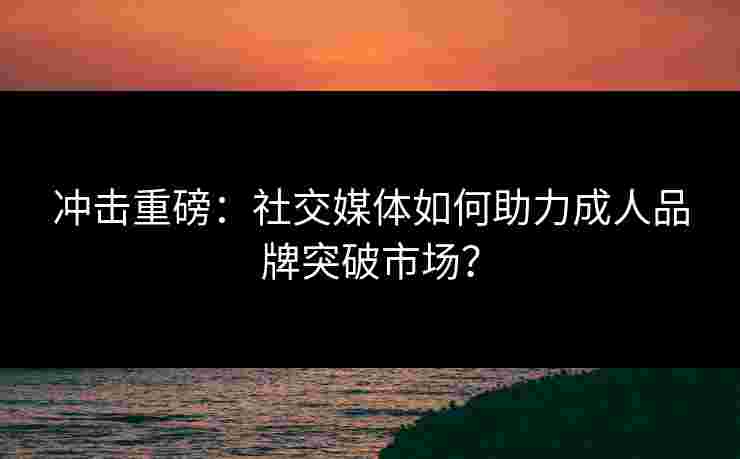 冲击重磅：社交媒体如何助力成人品牌突破市场？