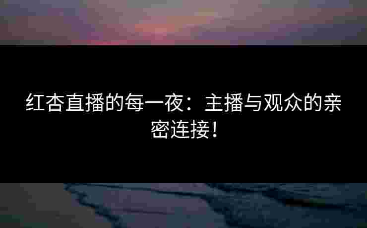 红杏直播的每一夜：主播与观众的亲密连接！