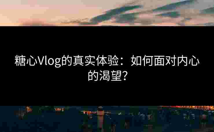 糖心Vlog的真实体验：如何面对内心的渴望？