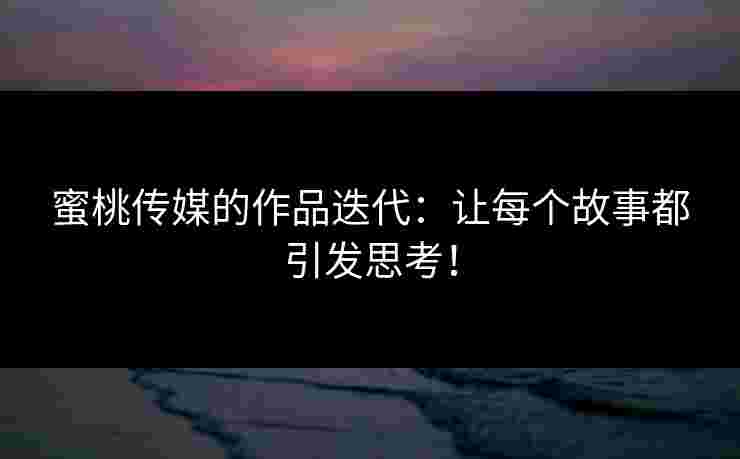 蜜桃传媒的作品迭代：让每个故事都引发思考！