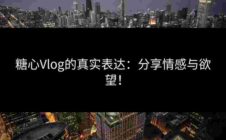 糖心Vlog的真实表达：分享情感与欲望！
