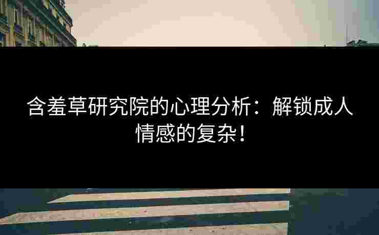 含羞草研究院的心理分析：解锁成人情感的复杂！