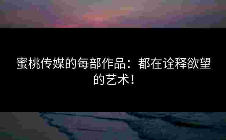 蜜桃传媒的每部作品：都在诠释欲望的艺术！