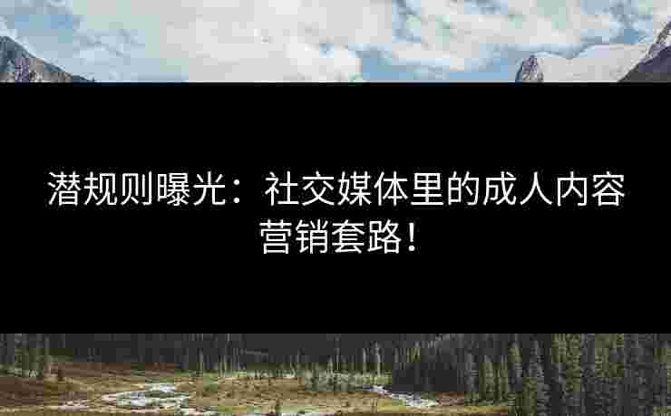 潜规则曝光：社交媒体里的成人内容营销套路！