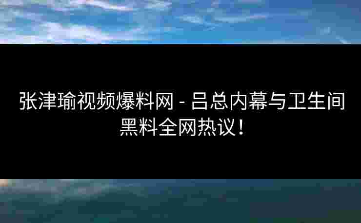 张津瑜视频爆料网 - 吕总内幕与卫生间黑料全网热议！