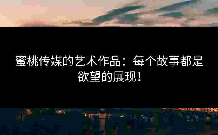 蜜桃传媒的艺术作品：每个故事都是欲望的展现！