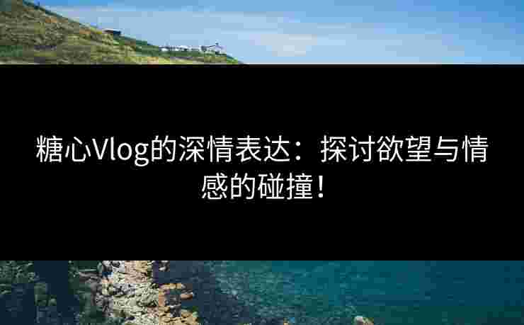 糖心Vlog的深情表达：探讨欲望与情感的碰撞！