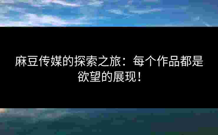 麻豆传媒的探索之旅：每个作品都是欲望的展现！