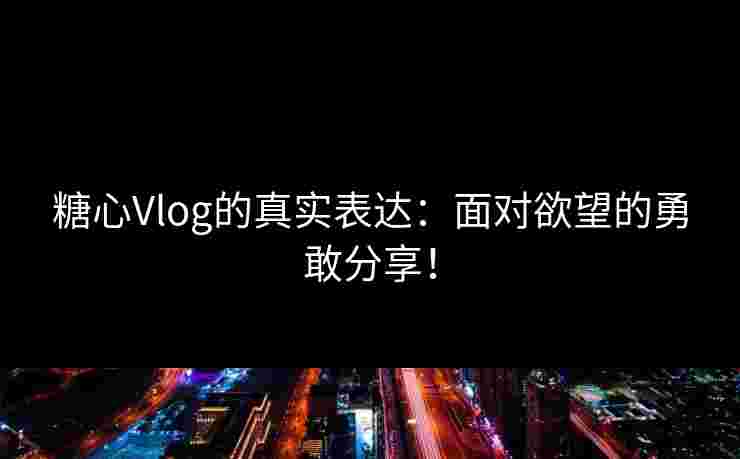 糖心Vlog的真实表达：面对欲望的勇敢分享！