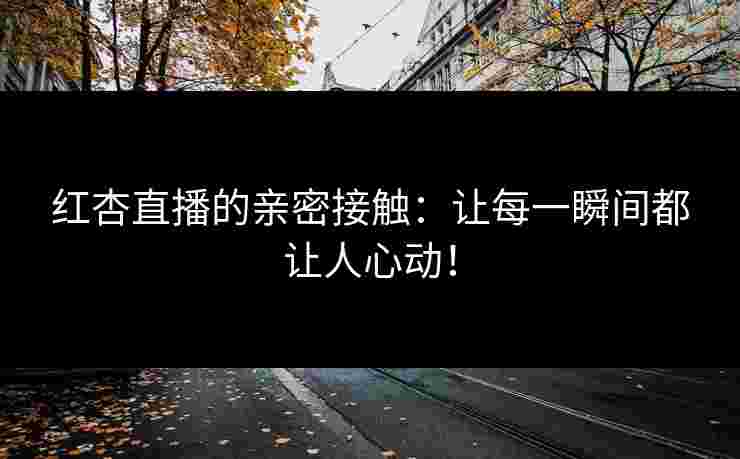红杏直播的亲密接触：让每一瞬间都让人心动！