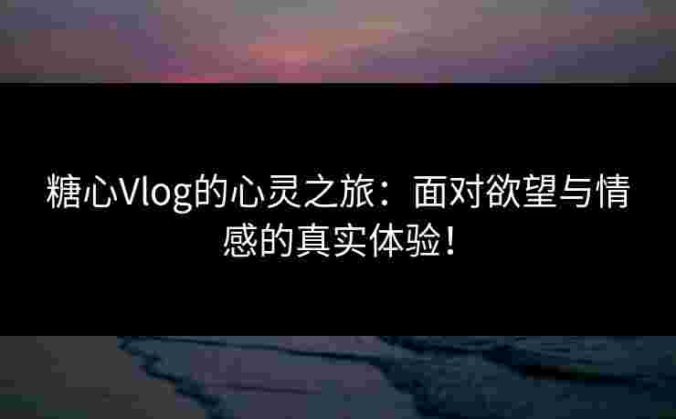 糖心Vlog的心灵之旅：面对欲望与情感的真实体验！