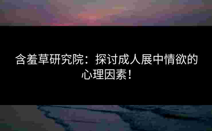 含羞草研究院：探讨成人展中情欲的心理因素！
