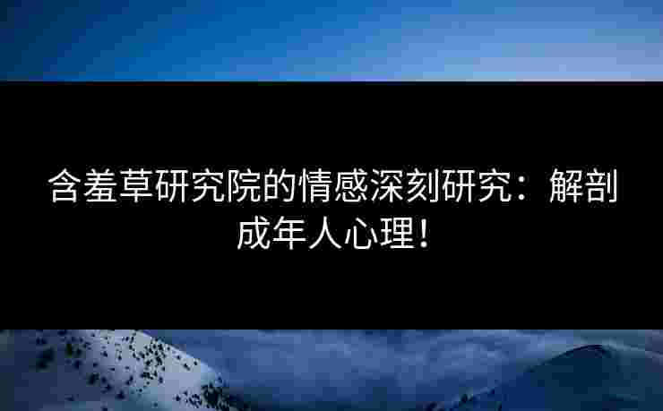 含羞草研究院的情感深刻研究：解剖成年人心理！