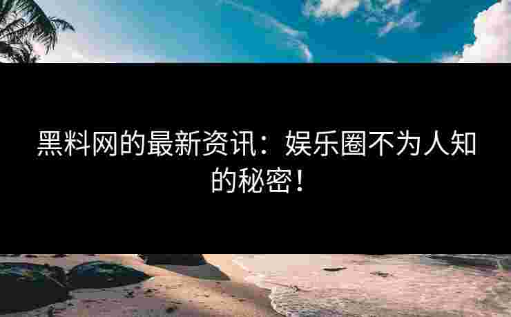 黑料网的最新资讯：娱乐圈不为人知的秘密！