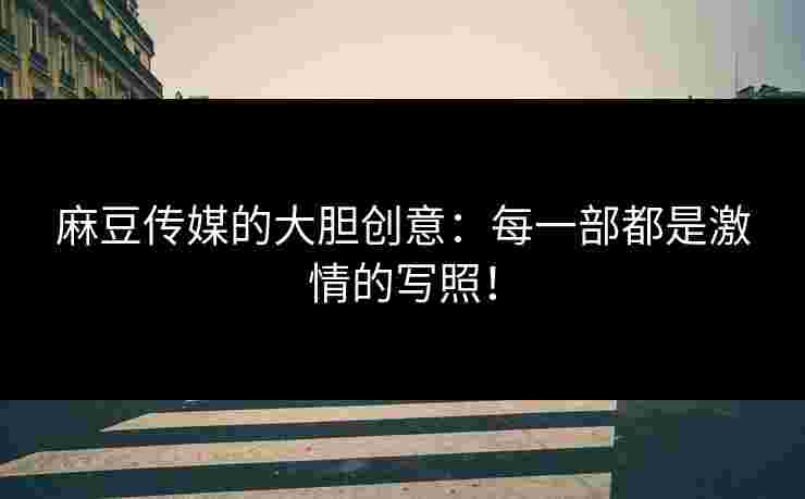 麻豆传媒的大胆创意：每一部都是激情的写照！