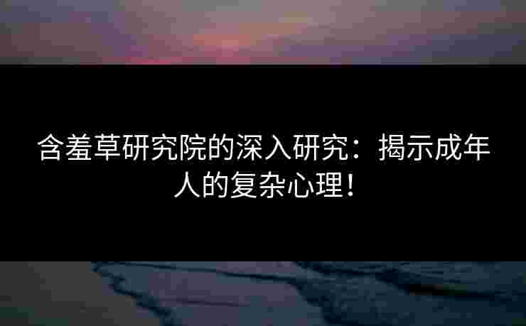 含羞草研究院的深入研究：揭示成年人的复杂心理！
