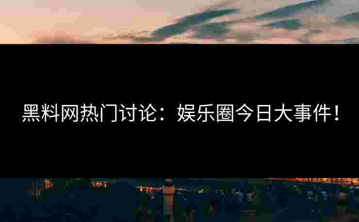 黑料网热门讨论：娱乐圈今日大事件！
