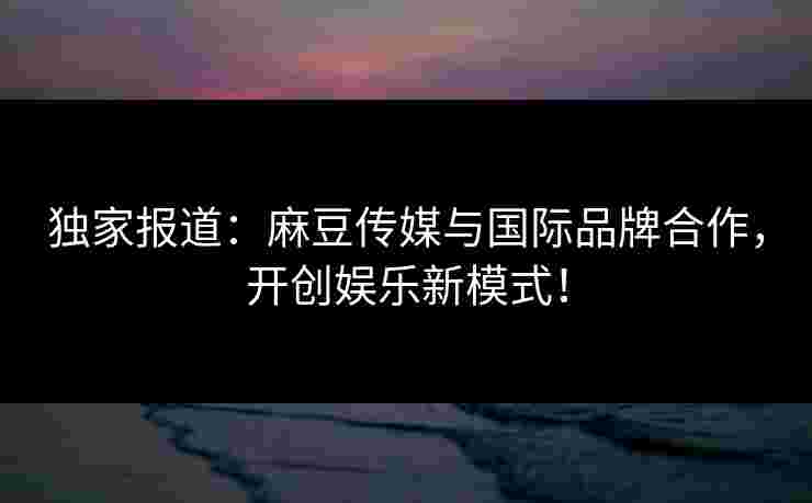 独家报道：麻豆传媒与国际品牌合作，开创娱乐新模式！