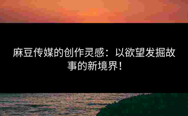 麻豆传媒的创作灵感：以欲望发掘故事的新境界！