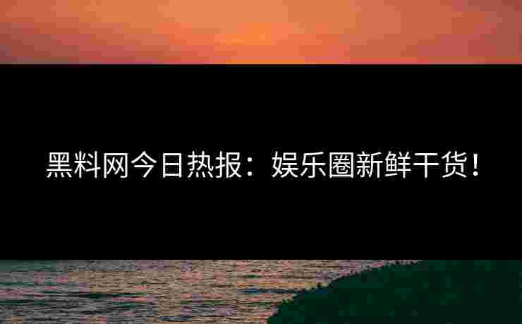 黑料网今日热报：娱乐圈新鲜干货！